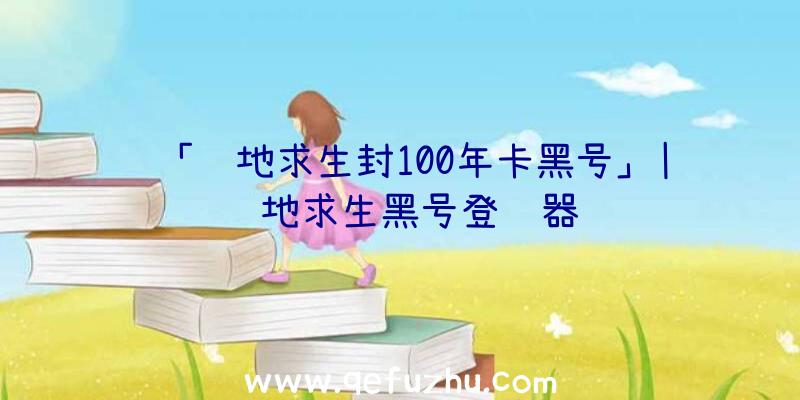 「绝地求生封100年卡黑号」|绝地求生黑号登陆器